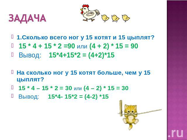 Задача 1.Сколько всего ног у 15 котят и 15 цыплят? 15 * 4 + 15 * 2 =90 или (4 + 2) * 15 = 90 Вывод: 15*4+15*2 = (4+2)*15 На сколько ног у 15 котят больше, чем у 15 цыплят? 15 * 4 – 15 * 2 = 30 или (4 – 2) * 15 = 30 Вывод: 15*4- 15*2 = (4-2) *15