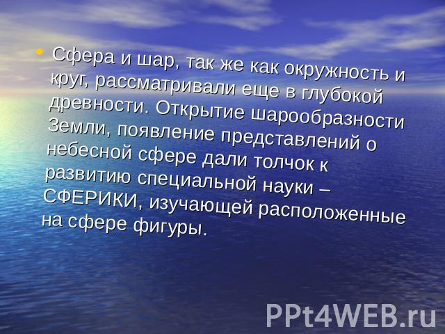 Сфера и шар, так же как окружность и круг, рассматривали еще в глубокой древности. Открытие шарообразности Земли, появление представлений о небесной сфере дали толчок к развитию специальной науки – СФЕРИКИ, изучающей расположенные на сфере фигуры.