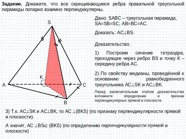 Задание. Докажите, что все скрещивающиеся ребра правильной треугольной пирамиды попарно взаимно перпендикулярны. Дано: SABC – треугольная пирамида, SA=SB=SC, AB=BC=AC. Доказать: ACBS. Доказательство. 1) Построим сечение тетраэдра, проходящее через р…