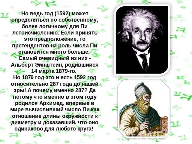 Но ведь год (1592) может определяться по собственному, более логичному для Пи летоисчислению. Если принять это предположение, то претендентов на роль числа Пи становится много больше. Самый очевидный из них - Альберт Эйнштейн, родившийся 14 марта 18…
