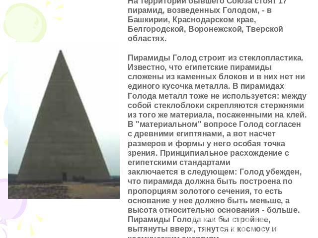 На территории бывшего Союза стоят 17 пирамид, возведенных Голодом, - в Башкирии, Краснодарском крае, Белгородской, Воронежской, Тверской областях.    Пирамиды Голод строит из стеклопластика. Известно, что египетские пирамиды сложены из каменных блок…