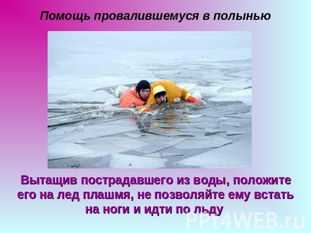 Помощь провалившемуся в полынью Вытащив пострадавшего из воды, положите его на лед плашмя, не позволяйте ему встать на ноги и идти по льду