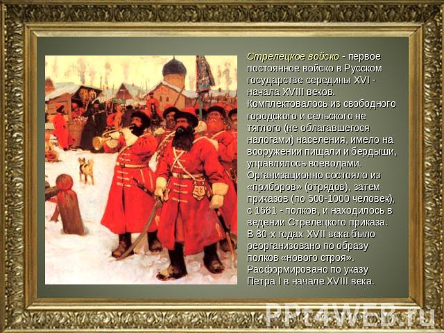 Стрелецкое войско - первое постоянное войско в Русском государстве середины XVI - начала XVIII веков. Комплектовалось из свободного городского и сельского не тяглого (не облагавшегося налогами) населения, имело на вооружении пищали и бердыши, управл…