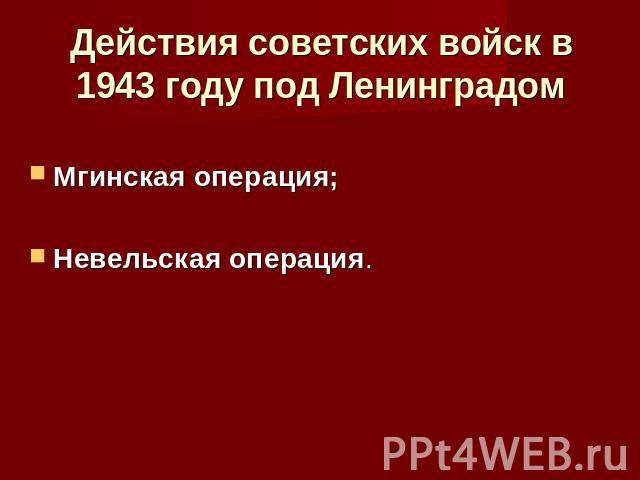 Действия советских войск в 1943 году под ЛенинградомМгинская операция; Невельская операция.