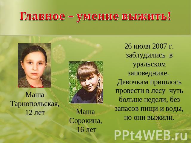 Главное – умение выжить! Маша Тарнопольская, 12 лет Маша Сорокина, 16 лет 26 июля 2007 г. заблудились в уральском заповеднике. Девочкам пришлось провести в лесу чуть больше недели, без запасов пищи и воды, но они выжили.