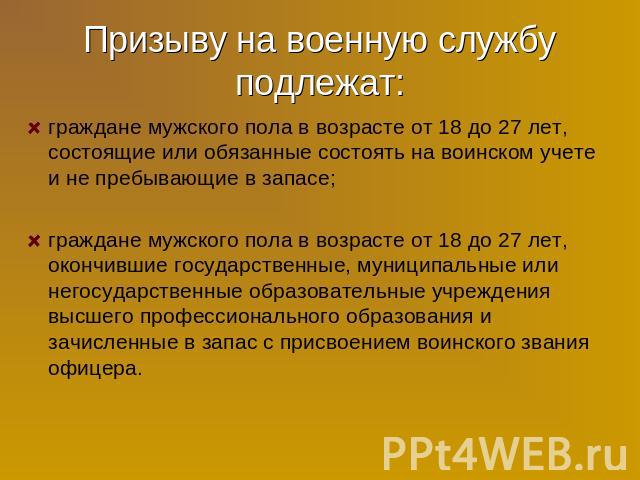 Призыву на военную службу подлежат: граждане мужского пола в возрасте от 18 до 27 лет, состоящие или обязанные состоять на воинском учете и не пребывающие в запасе; граждане мужского пола в возрасте от 18 до 27 лет, окончившие государственные, муниц…