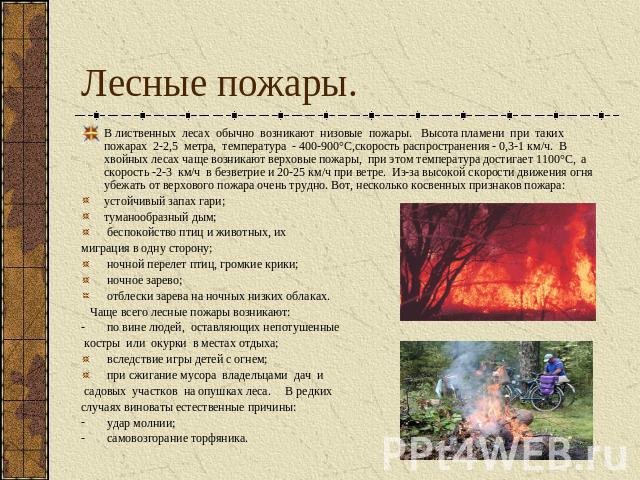 Лесные пожары. В лиственных лесах обычно возникают низовые пожары. Высота пламени при таких пожарах 2-2,5 метра, температура - 400-900°С,скорость распространения - 0,3-1 км/ч. В хвойных лесах чаще возникают верховые пожары, при этом температура дост…