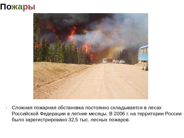 Пожары Сложная пожарная обстановка постоянно складывается в лесах Российской Федерации в летние месяцы. В 2006 г. на территории России было зарегистрировано 32,5 тыс. лесных пожаров.