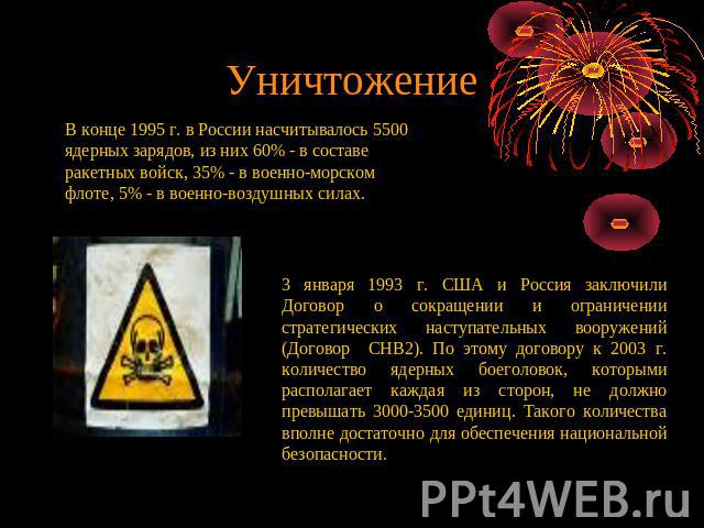 Уничтожение В конце 1995 г. в России насчитывалось 5500 ядерных зарядов, из них 60% - в составе ракетных войск, 35% - в военно-морском флоте, 5% - в военно-воздушных силах. 3 января 1993 г. США и Россия заключили Договор о сокращении и ограничении с…