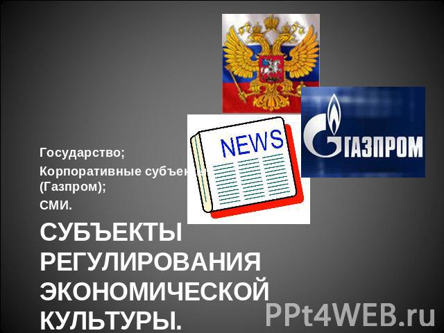 Государство; Корпоративные субъекты - (Газпром); СМИ. Субъекты регулирования экономической культуры.