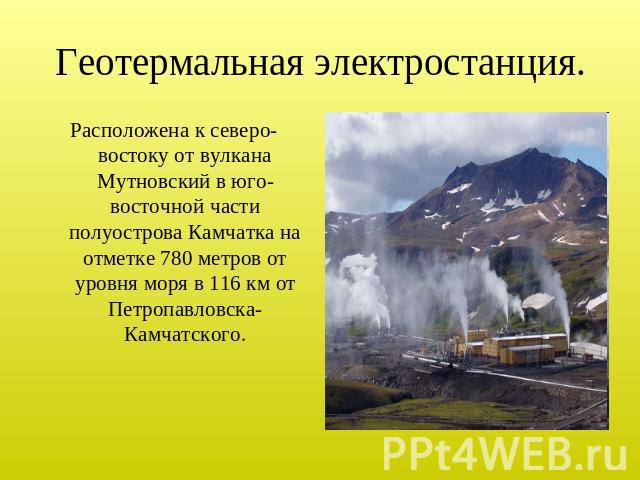 Геотермальная электростанция. Расположена к северо-востоку от вулкана Мутновский в юго-восточной части полуострова Камчатка на отметке 780 метров от уровня моря в 116 км от Петропавловска-Камчатского.