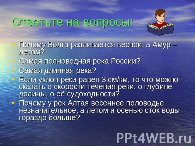 Ответьте на вопросы: Почему Волга разливается весной, а Амур – летом? Самая полноводная река России? Самая длинная река? Если уклон реки равен 3 см/км, то что можно сказать о скорости течения реки, о глубине долины, о её судоходности? Почему у рек А…