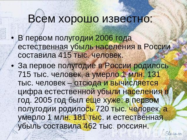 Всем хорошо известно: В первом полугодии 2006 года естественная убыль населения в России составила 415 тыс. человек. За первое полугодие в России родилось 715 тыс. человек, а умерло 1 млн. 131 тыс. человек – отсюда и вычисляется цифра естественной у…