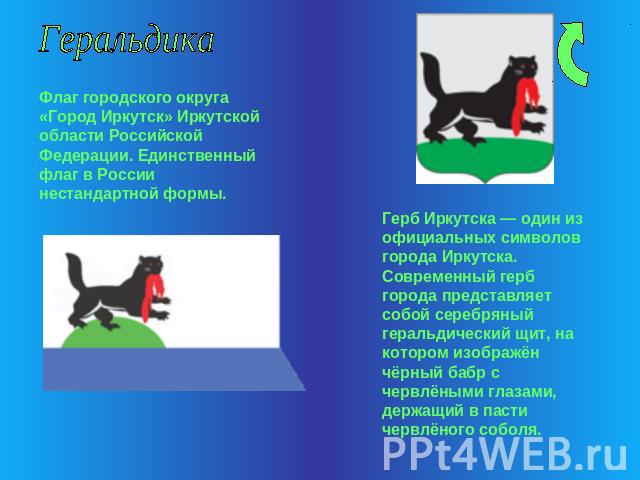 Геральдика Флаг городского округа «Город Иркутск» Иркутской области Российской Федерации. Единственный флаг в России нестандартной формы. Герб Иркутска — один из официальных символов города Иркутска. Современный герб города представляет собой серебр…