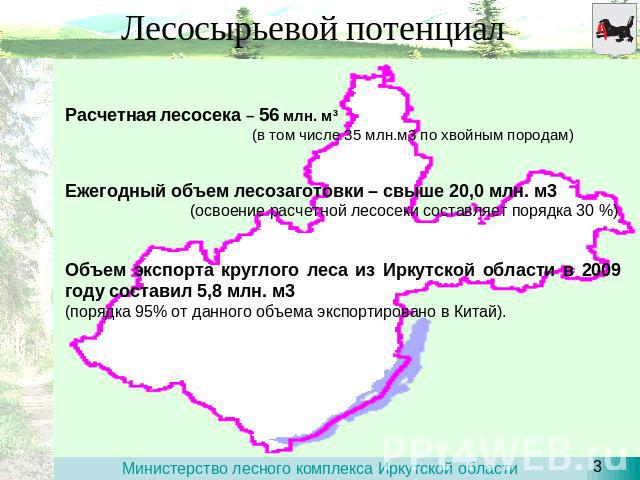 Лесосырьевой потенциал Расчетная лесосека – 56 млн. м3 (в том числе 35 млн.м3 по хвойным породам) Ежегодный объем лесозаготовки – свыше 20,0 млн. м3 (освоение расчетной лесосеки составляет порядка 30 %) Объем экспорта круглого леса из Иркутской обла…