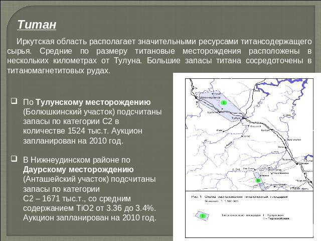 Титан Иркутская область располагает значительными ресурсами титансодержащего сырья. Средние по размеру титановые месторождения расположены в нескольких километрах от Тулуна. Большие запасы титана сосредоточены в титаномагнетитовых рудах. По Тулунско…