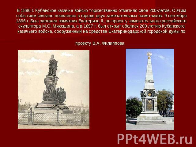 В 1896 г. Кубанское казачье войско торжественно отметило свое 200-летие. С этим событием связано появление в городе двух замечательных памятников. 9 сентября 1896 г. Был заложен памятник Екатерине II, по проекту замечательного российского скульптора…