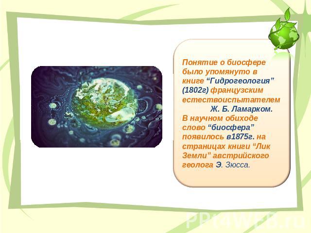 Понятие о биосфере было упомянуто в книге “Гидрогеология” (1802г) французским естествоиспытателем Ж. Б. Ламарком. В научном обиходе слово “биосфера” появилось в1875г. на страницах книги “Лик Земли” австрийского геолога Э. Зюсса.