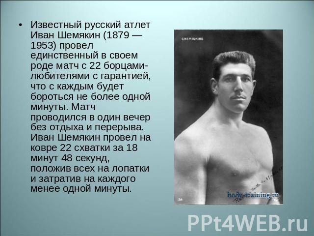 Известный русский атлет Иван Шемякин (1879 — 1953) провел единственный в своем роде матч с 22 борцами-любителями с гарантией, что с каждым будет бороться не более одной минуты. Матч проводился в один вечер без отдыха и перерыва. Иван Шемякин провел …