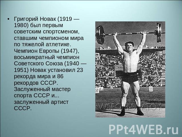 Григорий Новак (1919 — 1980) был первым советским спортсменом, ставшим чемпионом мира по тяжелой атлетике. Чемпион Европы (1947), восьмикратный чемпион Советского Союза (1940 — 1951) Новак установил 23 рекорда мира и 86 рекордов СССР. Заслуженный ма…