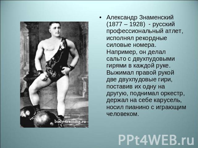 Александр Знаменский (1877 – 1928) - русский профессиональный атлет, исполнял рекордные силовые номера. Например, он делал сальто с двухпудовыми гирями в каждой руке. Выжимал правой рукой две двухпудовые гири, поставив их одну на другую, поднимал ор…