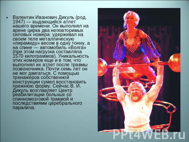 Валентин Иванович Дикуль (род. 1947) — выдающийся атлет нашего времени. Он выполнял на арене цирка два неповторимых силовых номера: удерживал на своем теле металлическую «пирамиду» весом в одну тонну, а на спине — автомобиль «Волга» (при этом нагруз…