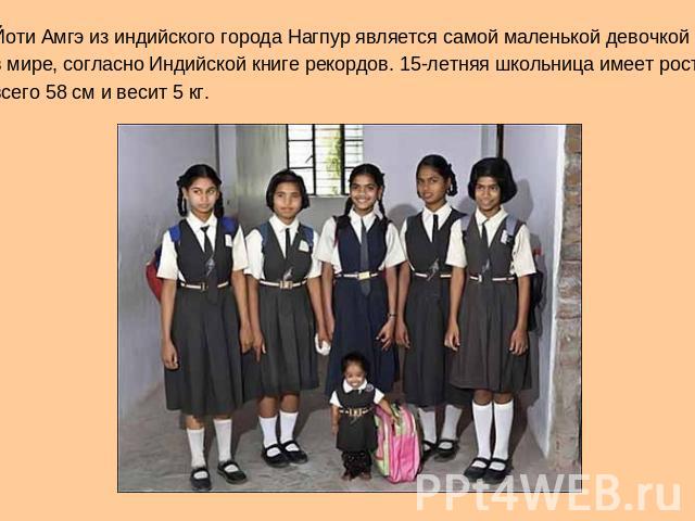 Йоти Амгэ из индийского города Нагпур является самой маленькой девочкой в мире, согласно Индийской книге рекордов. 15-летняя школьница имеет рост всего 58 см и весит 5 кг.