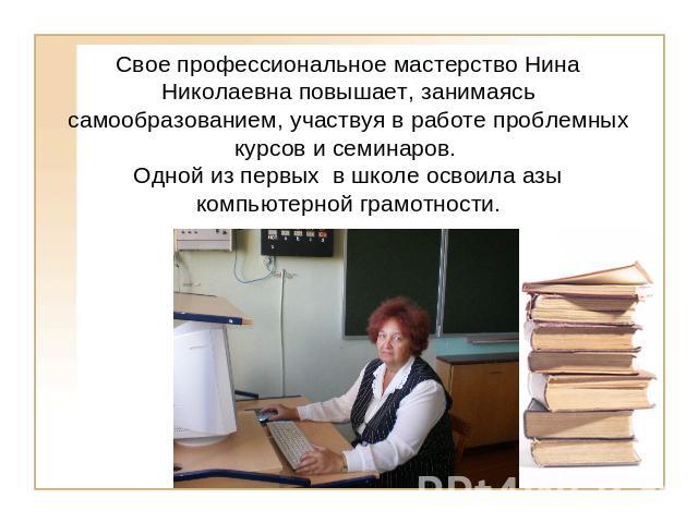 Свое профессиональное мастерство Нина Николаевна повышает, занимаясь самообразованием, участвуя в работе проблемных курсов и семинаров. Одной из первых в школе освоила азы компьютерной грамотности.