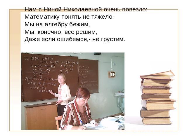 Нам с Ниной Николаевной очень повезло:Математику понять не тяжело.Мы на алгебру бежим, Мы, конечно, все решим, Даже если ошибемся,- не грустим.