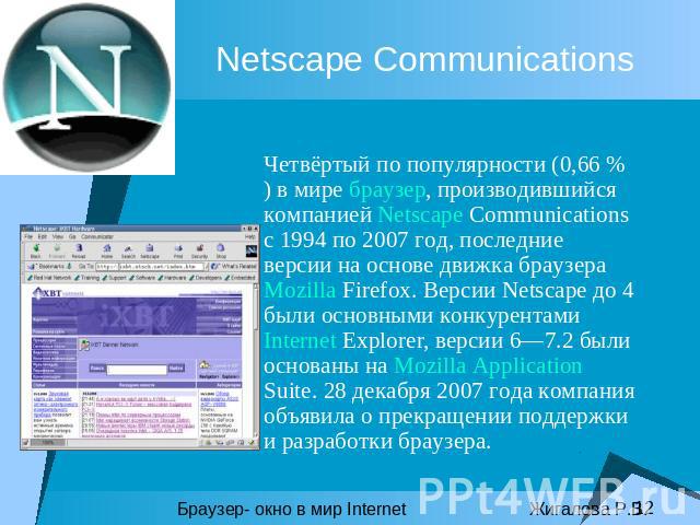 Netscape Communications Четвёртый по популярности (0,66 % ) в мире браузер, производившийся компанией Netscape Communications с 1994 по 2007 год, последние версии на основе движка браузера Mozilla Firefox. Версии Netscape до 4 были основными конкуре…
