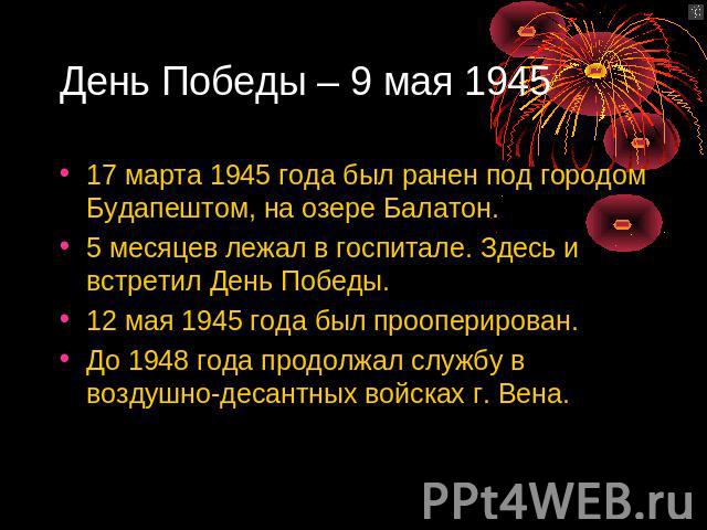 День Победы – 9 мая 1945 17 марта 1945 года был ранен под городом Будапештом, на озере Балатон. 5 месяцев лежал в госпитале. Здесь и встретил День Победы.12 мая 1945 года был прооперирован.До 1948 года продолжал службу в воздушно-десантных войсках г…