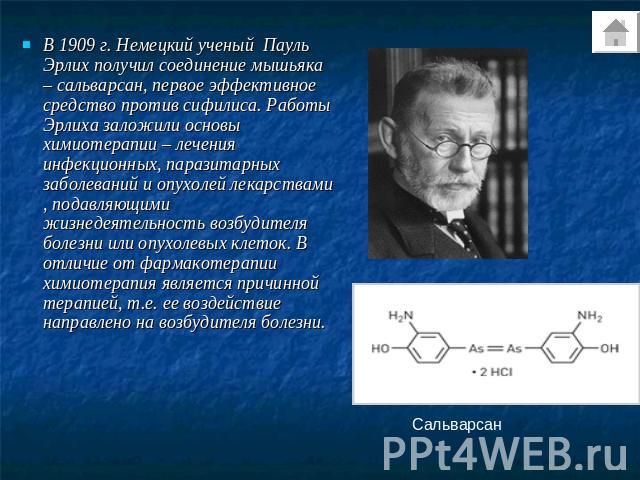 В 1909 г. Немецкий ученый Пауль Эрлих получил соединение мышьяка – сальварсан, первое эффективное средство против сифилиса. Работы Эрлиха заложили основы химиотерапии – лечения инфекционных, паразитарных заболеваний и опухолей лекарствами , подавляю…