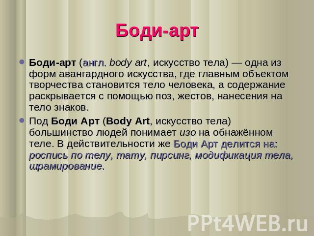 Боди-арт Боди-арт (англ. body art, искусство тела) — одна из форм авангардного искусства, где главным объектом творчества становится тело человека, а содержание раскрывается с помощью поз, жестов, нанесения на тело знаков.Под Боди Арт (Body Art, иск…