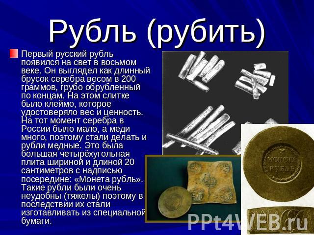 Рубль (рубить) Первый русский рубль появился на свет в восьмом веке. Он выглядел как длинный брусок серебра весом в 200 граммов, грубо обрубленный по концам. На этом слитке было клеймо, которое удостоверяло вес и ценность. На тот момент серебра в Ро…