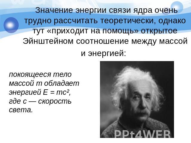 Значение энергии связи ядра очень трудно рассчитать теоретически, однако тут «приходит на помощь» открытое Эйнштейном соотношение между массой и энергией: покоящееся тело массой т обладает энергией Е = тс², где с — скорость света.