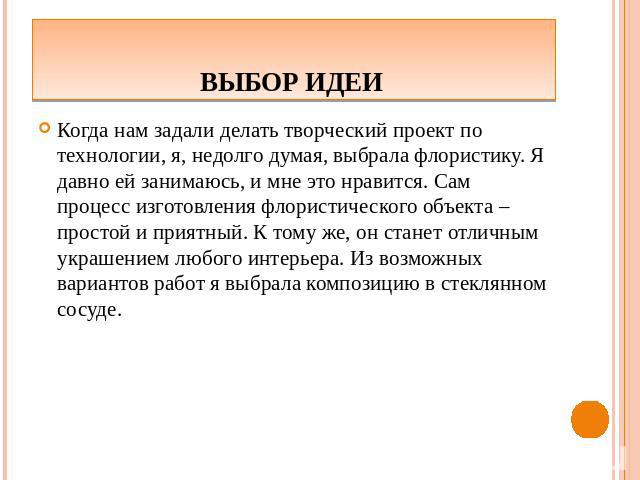 Выбор идеи Когда нам задали делать творческий проект по технологии, я, недолго думая, выбрала флористику. Я давно ей занимаюсь, и мне это нравится. Сам процесс изготовления флористического объекта – простой и приятный. К тому же, он станет отличным …