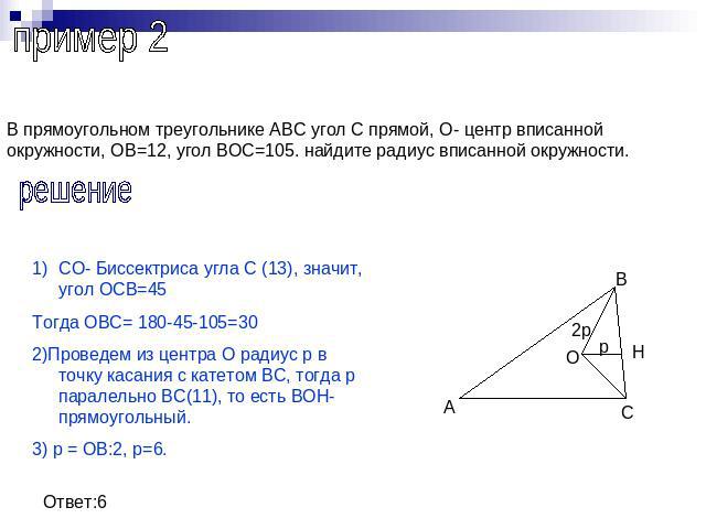 пример 2В прямоугольном треугольнике АВС угол С прямой, О- центр вписанной окружности, ОВ=12, угол ВОС=105. найдите радиус вписанной окружности.решениеСО- Биссектриса угла С (13), значит, угол ОСВ=45Тогда ОВС= 180-45-105=302)Проведем из центра О рад…