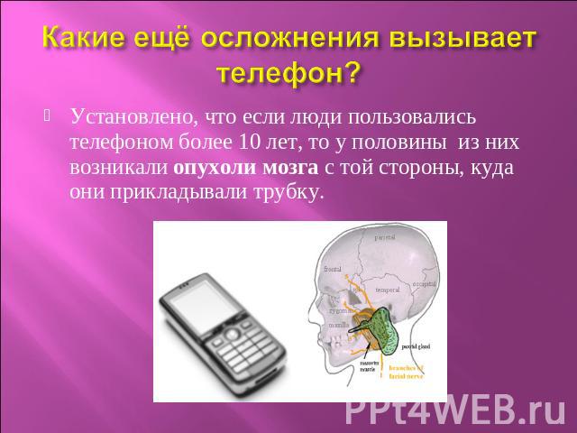Какие ещё осложнения вызывает телефон? Установлено, что если люди пользовались телефоном более 10 лет, то у половины из них возникали опухоли мозга с той стороны, куда они прикладывали трубку.  