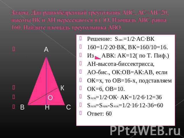 Задача. Дан равнобедренный треугольник АВС, АС=АВ=20,высоты ВК и АН пересекаются в (∙)О, Площадь АВС равна160. Найдите площадь треугольника АВО. Решение: SАВС=1/2·АС∙ВК160=1/2·20∙ВК, ВК=160/10=16.Из АВК: АК=12( по Т. Пиф.)АН-высота-биссектрисса,АО-б…