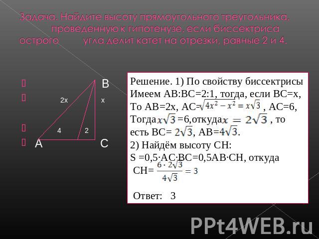 Задача. Найдите высоту прямоугольного треугольника, проведенную к гипотенузе, если биссектриса острого угла делит катет на отрезки, равные 2 и 4. Решение. 1) По свойству биссектрисыИмеем АВ:ВС=2:1, тогда, если ВС=х,То АВ=2х, АС= , АС=6,Тогда =6,отку…