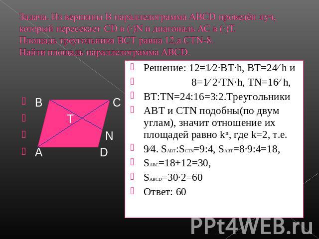 Задача. Из вершины В параллелограмма АВСD проведён луч, который пересекает СD в (·)N и диагональ АС в (·)Т.Площадь треугольника ВСТ равна 12,а СТN-8.Найти площадь параллелограмма АВСD. Решение: 12=1∕2∙ВТ·h, ВТ=24∕ h и 8=1∕ 2·ТN∙h, ТN=16∕ h,ВТ:ТN=24:…