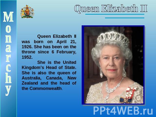 Queen Elizabeth IIQueen Elizabeth II was born on April 21, 1926. She has been on the throne since 6 February, 1952.She is the United Kingdom’s Head of State. She is also the queen of Australia, Canada, New Zealand and the head of the Commonwealth.Monarchy