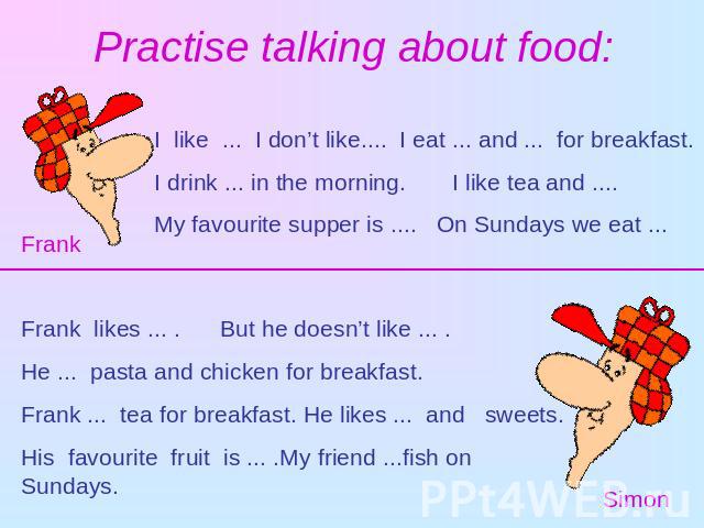 Practise talking about food: I like ... I don’t like.... I eat ... and ... for breakfast. I drink ... in the morning. I like tea and ....My favourite supper is .... On Sundays we eat ...FrankFrank likes ... . But he doesn’t like ... .He ... pasta an…