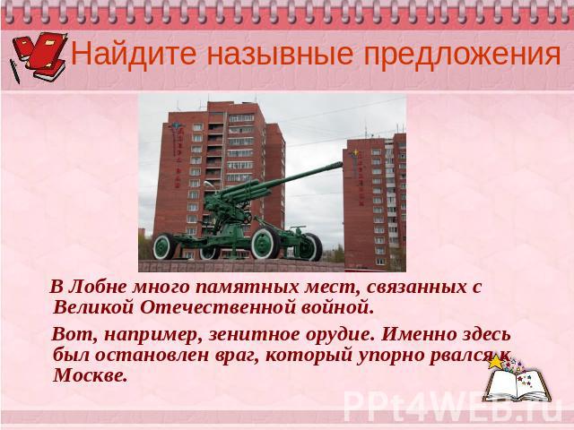 Найдите назывные предложения В Лобне много памятных мест, связанных с Великой Отечественной войной. Вот, например, зенитное орудие. Именно здесь был остановлен враг, который упорно рвался к Москве.