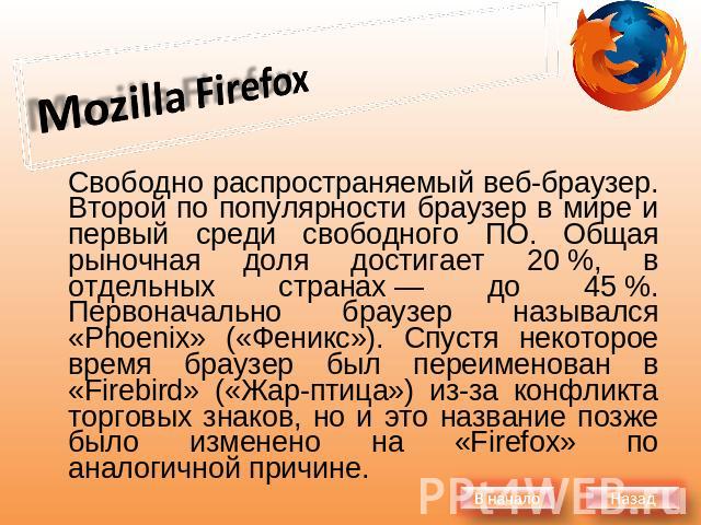 Mozilla Firefox Свободно распространяемый веб-браузер. Второй по популярности браузер в мире и первый среди свободного ПО. Общая рыночная доля достигает 20 %, в отдельных странах — до 45 %. Первоначально браузер назывался «Phoenix» («Феникс»). Спуст…