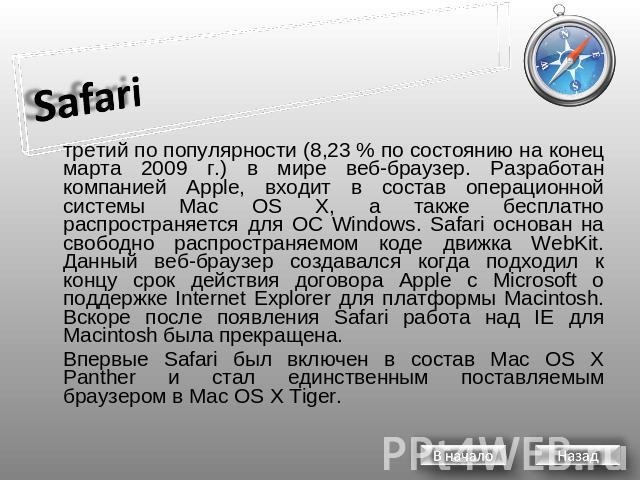 Safari третий по популярности (8,23 % по состоянию на конец марта 2009 г.) в мире веб-браузер. Разработан компанией Apple, входит в состав операционной системы Mac OS X, а также бесплатно распространяется для ОС Windows. Safari основан на свободно р…