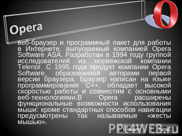 Opera веб-браузер и программный пакет для работы в Интернете, выпускаемый компанией Opera Software ASA. Разработан в 1994 году группой исследователей из норвежской компании Telenor. С 1995 года продукт компании Opera Software, образованной авторами …