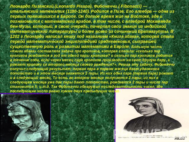 Леонардо Пизанский (Leonardo Pisano), Фибоначчи ( Fibonacci) — итальянский математик (1180-1240). Родился в Пизе. Его алгебра — одна из первых появившихся в Европе. Он долгое время жил на Востоке, где и познакомился с математикой арабов, в том числе…