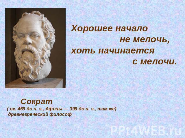 Хорошее начало не мелочь, хоть начинается с мелочи. Сократ( ок. 469 до н. э., Афины — 399 до н. э., там же) древнегреческий философ