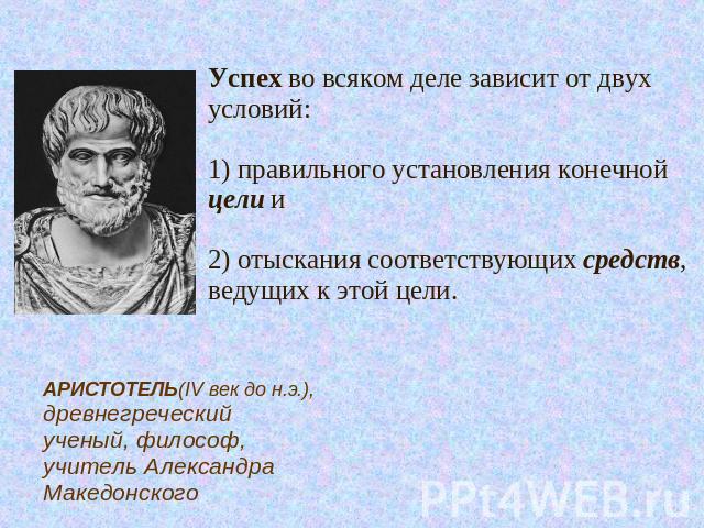 Успех во всяком деле зависит от двух условий: 1) правильного установления конечной цели и 2) отыскания соответствующих средств, ведущих к этой цели.АРИСТОТЕЛЬ(IV век до н.э.), древнегреческий ученый, философ, учитель Александра Македонского